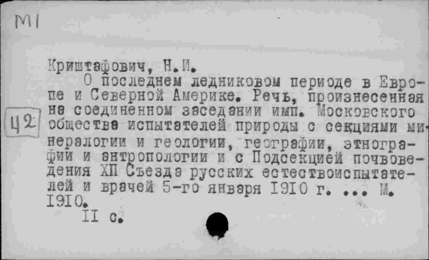 ﻿Ml
Криштэфович, H.И.
О последнем ледниковом периоде в Европе и Северной Америке. Речь, произнесенная на соединенном заседании ими. московского общества испытателей природы с секциями МИ' нералогии и геологии, географии, этнографии и антропологии и с Подсекцией почвоведения ХП Съезда русских естествоиспытателей и врачей 5-го января 1910 г. ... М. 1910.
II с.	А